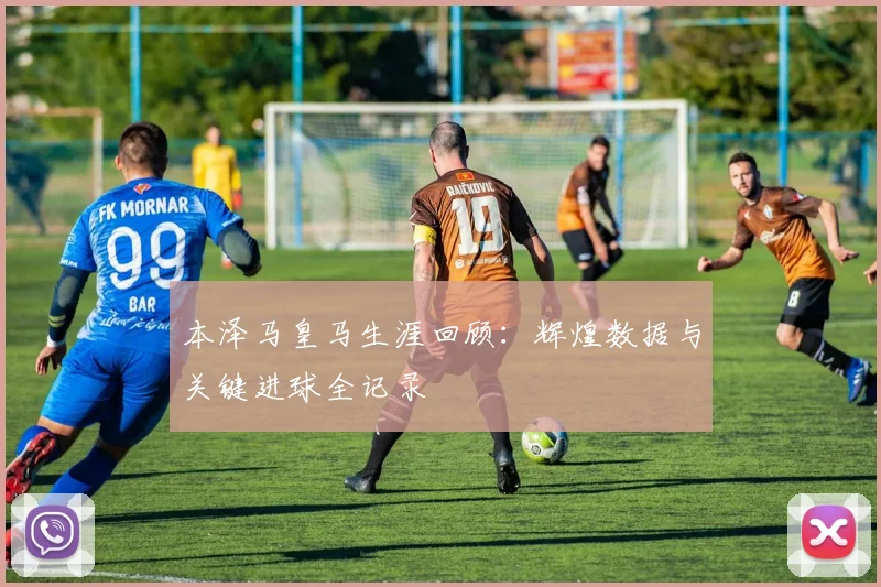 本泽马皇马生涯回顾:辉煌数据与关键进球全记录