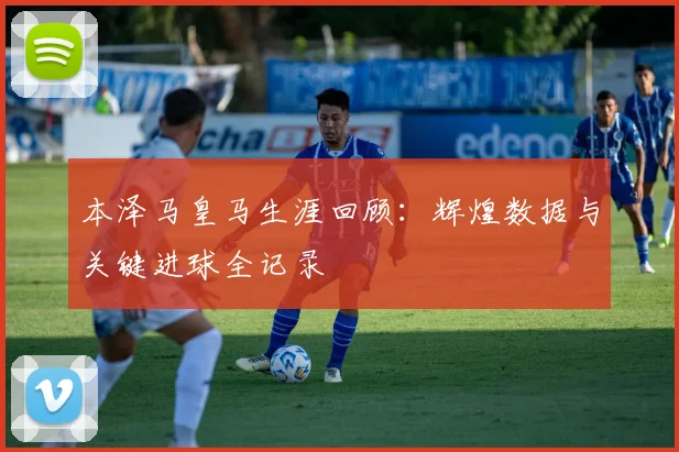 本泽马皇马生涯回顾:辉煌数据与关键进球全记录